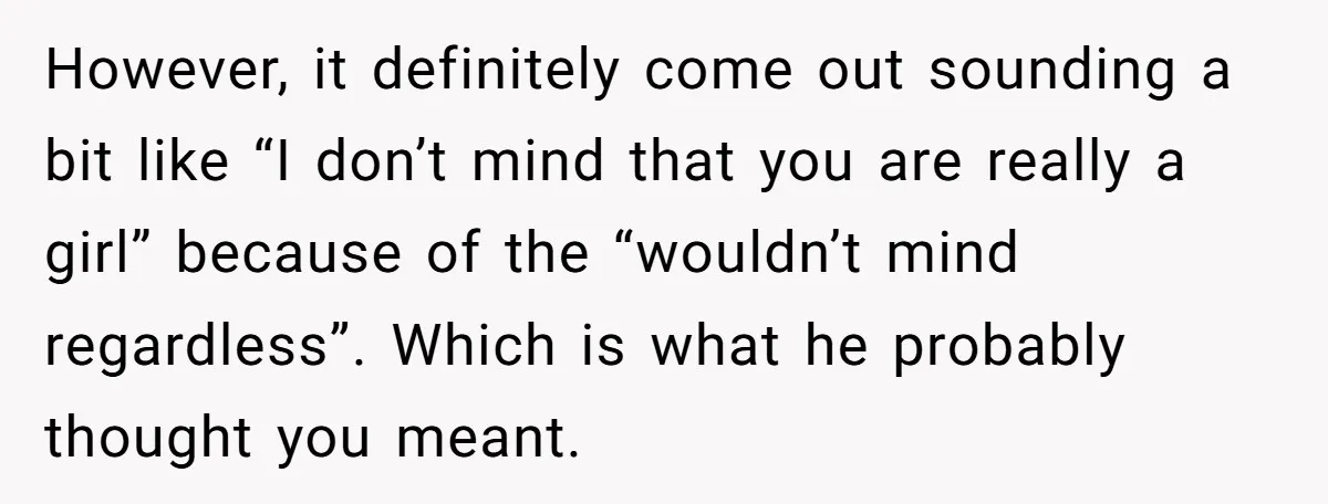 However, it definitely come out sounding a bit like “I don’t mind that you are really a girl” because of the “wouldn’t mind regardless”. Which is what he probably thought...