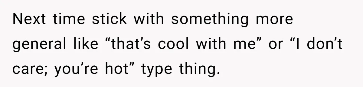 Next time stick with something more general like “that’s cool with me” or “I don’t care; you’re hot” type thing.