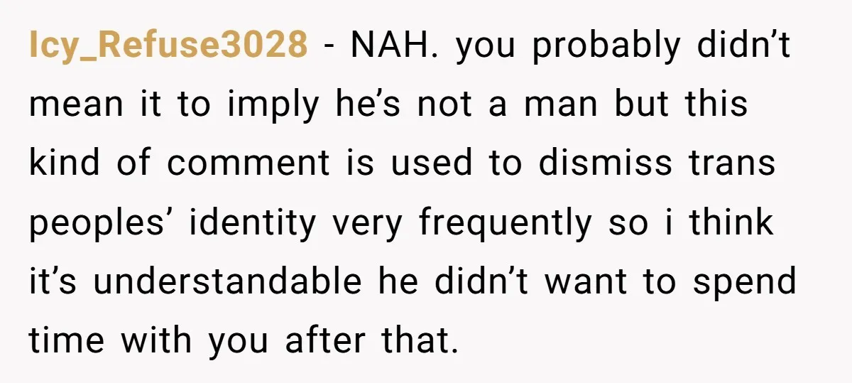 Icy_Refuse3028 − NAH. you probably didn’t mean it to imply he’s not a man but this kind of comment is used to dismiss trans peoples’ identity very frequently so i...