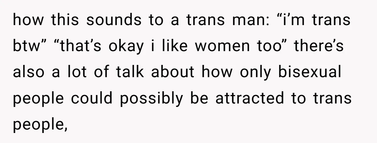 how this sounds to a trans man: “i’m trans btw” “that’s okay i like women too” there’s also a lot of talk about how only bisexual people could possibly be...