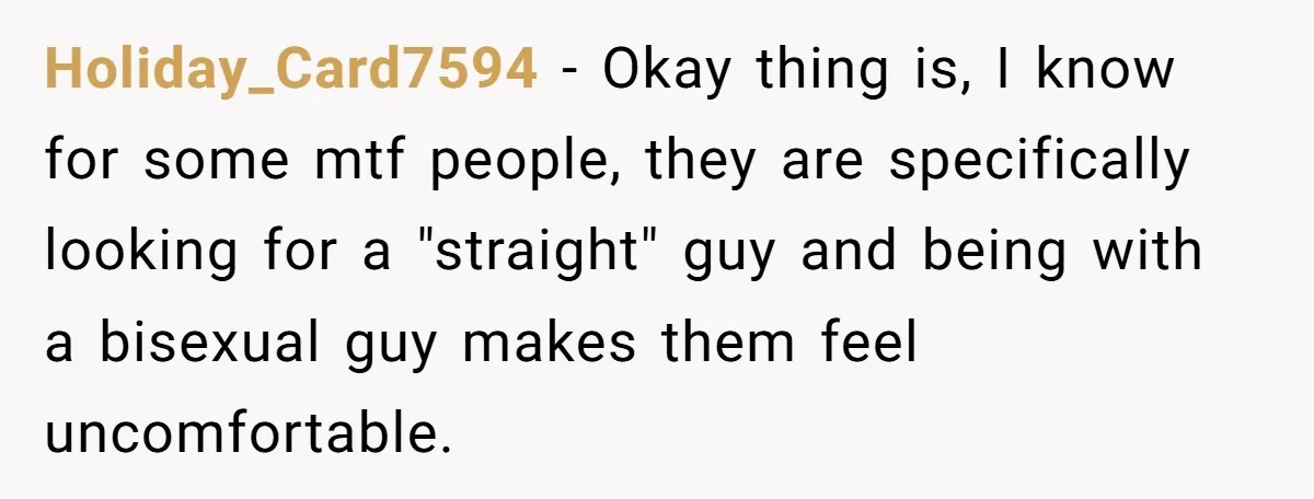 Holiday_Card7594 − Okay thing is, I know for some mtf people, they are specifically looking for a "straight" guy and being with a bisexual guy makes them feel uncomfortable.