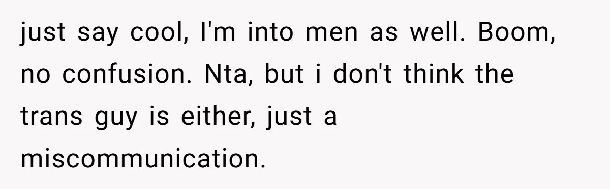 just say cool, I'm into men as well. Boom, no confusion. Nta, but i don't think the trans guy is either, just a miscommunication.