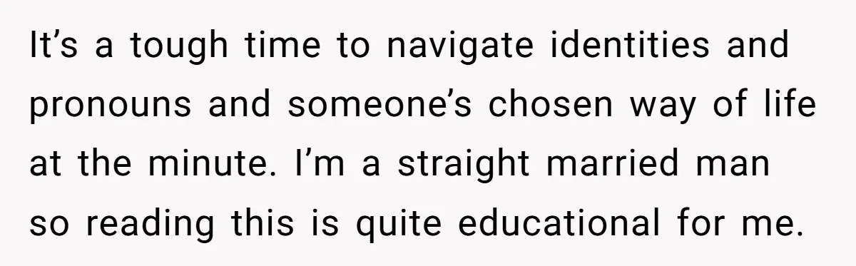 It’s a tough time to navigate identities and pronouns and someone’s chosen way of life at the minute. I’m a straight married man so reading this is quite educational for...