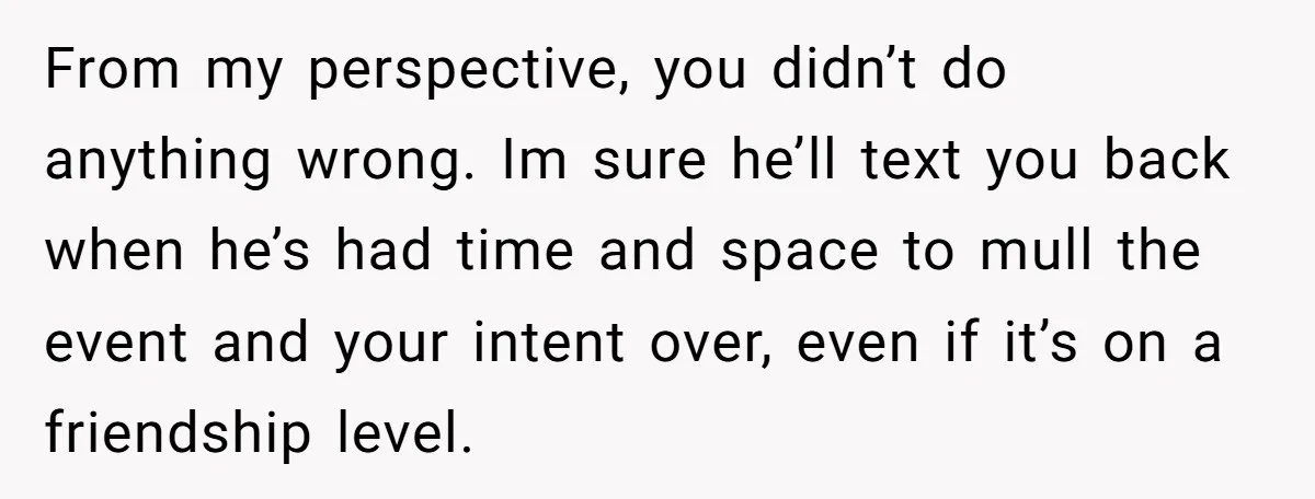 From my perspective, you didn’t do anything wrong. Im sure he’ll text you back when he’s had time and space to mull the event and your intent over, even if...