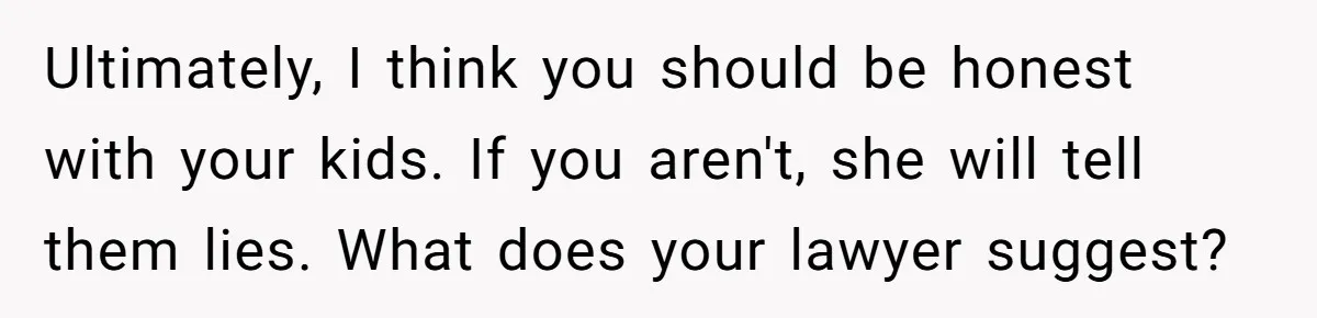 Ultimately, I think you should be honest with your kids. If you aren't, she will tell them lies. What does your lawyer suggest?