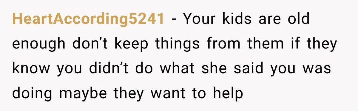 HeartAccording5241 - Your kids are old enough don’t keep things from them if they know you didn’t do what she said you was doing maybe they want to help