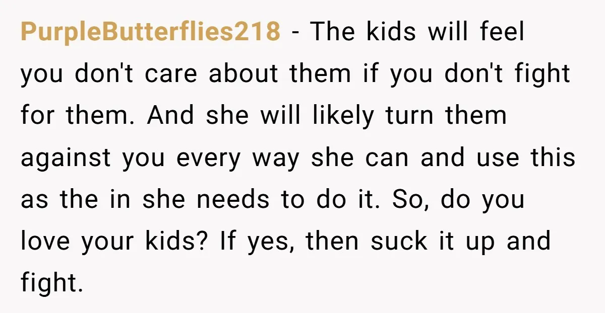 PurpleButterflies218 - The kids will feel you don't care about them if you don't fight for them. And she will likely turn them against you every way she can and...