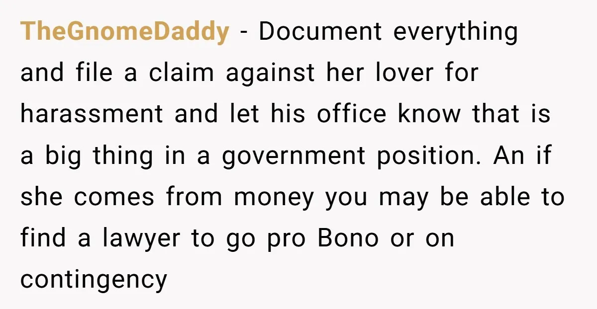 TheGnomeDaddy - Document everything and file a claim against her lover for harassment and let his office know that is a big thing in a government position. An if she...