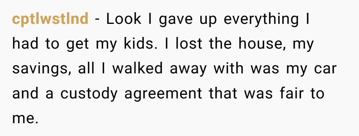 cptlwstlnd - Look I gave up everything I had to get my kids. I lost the house, my savings, all I walked away with was my car and a custody...