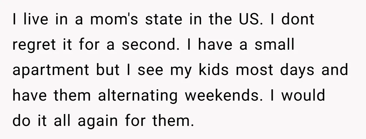 I live in a mom's state in the US. I dont regret it for a second. I have a small apartment but I see my kids most days and have...