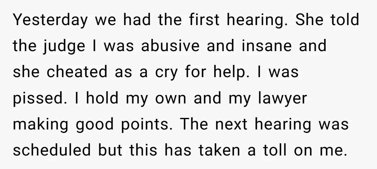 Yesterday we had the first hearing. She told the judge I was abusive and insane and she cheated as a cry for help. I was pissed. I hold my own...