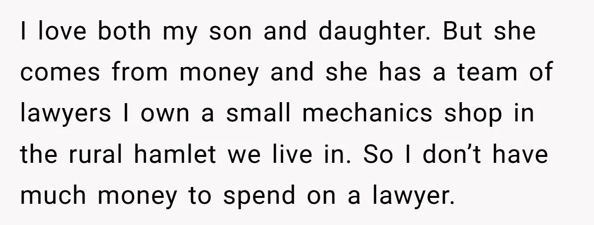 I love both my son and daughter. But she comes from money and she has a team of lawyers I own a small mechanics shop in the rural hamlet we...