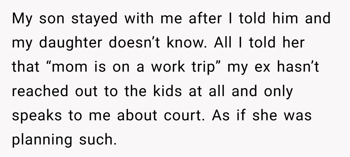 My son stayed with me after I told him and my daughter doesn’t know. All I told her that “mom is on a work trip” my ex hasn’t reached out...