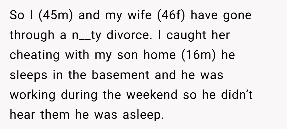 So I (45m) and my wife (46f) have gone through a n__ty divorce. I caught her cheating with my son home (16m) he sleeps in the basement and he was...