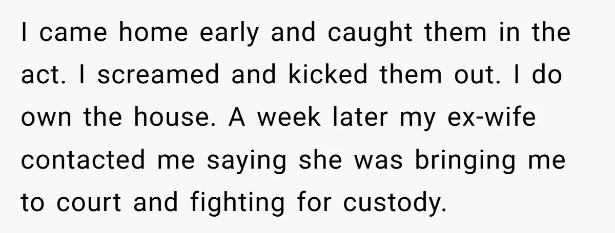 I came home early and caught them in the act. I screamed and kicked them out. I do own the house. A week later my ex-wife contacted me saying she...