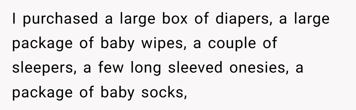 I purchased a large box of diapers, a large package of baby wipes, a couple of sleepers, a few long sleeved onesies, a package of baby socks,