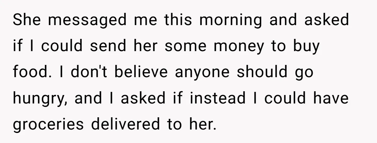 She messaged me this morning and asked if I could send her some money to buy food. I don't believe anyone should go hungry, and I asked if instead I...