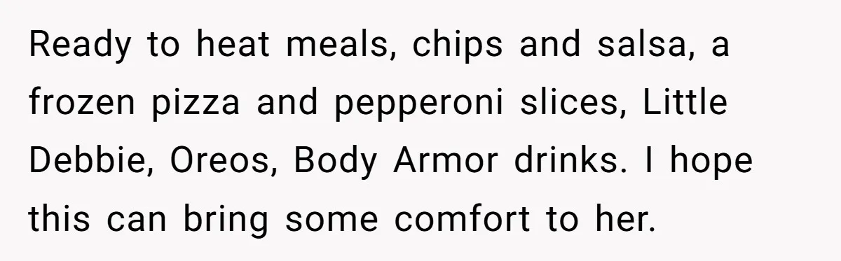 Ready to heat meals, chips and salsa, a frozen pizza and pepperoni slices, Little Debbie, Oreos, Body Armor drinks. I hope this can bring some comfort to her.