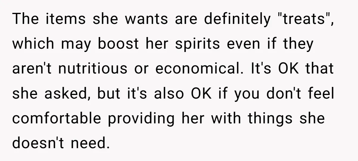 The items she wants are definitely "treats", which may boost her spirits even if they aren't nutritious or economical. It's OK that she asked, but it's also OK if you...