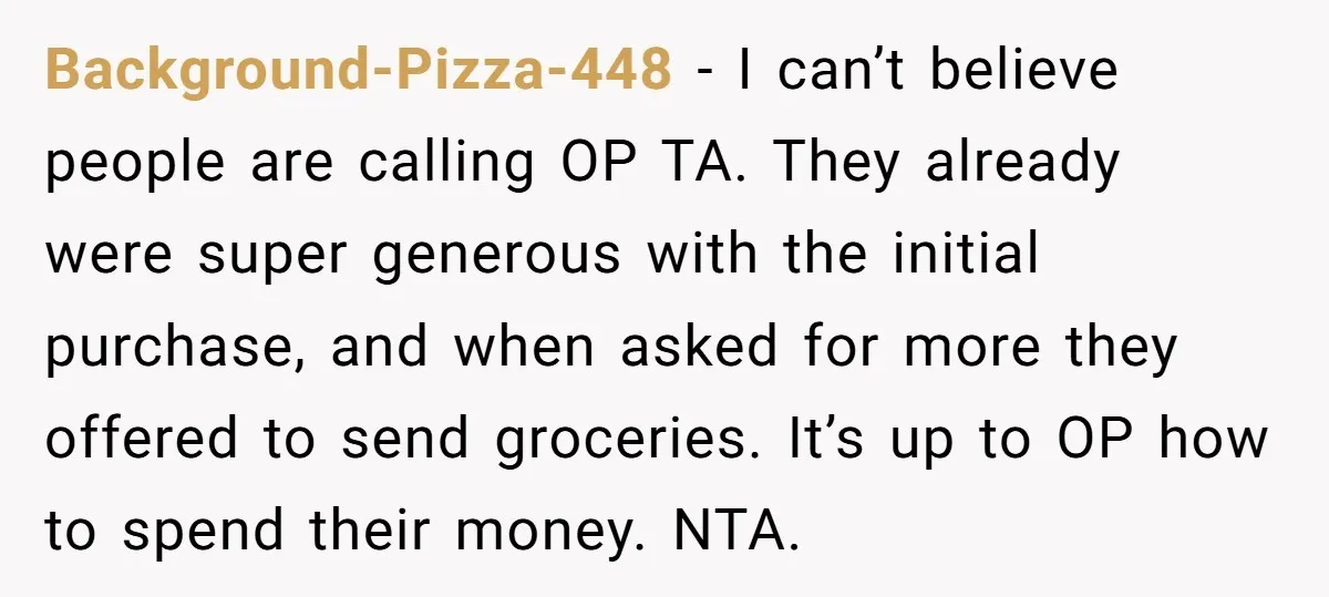 Background-Pizza-448 − I can’t believe people are calling OP TA. They already were super generous with the initial purchase, and when asked for more they offered to send groceries. It’s...