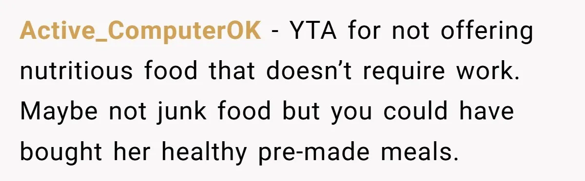 Active_ComputerOK − YTA for not offering nutritious food that doesn’t require work. Maybe not junk food but you could have bought her healthy pre-made meals.