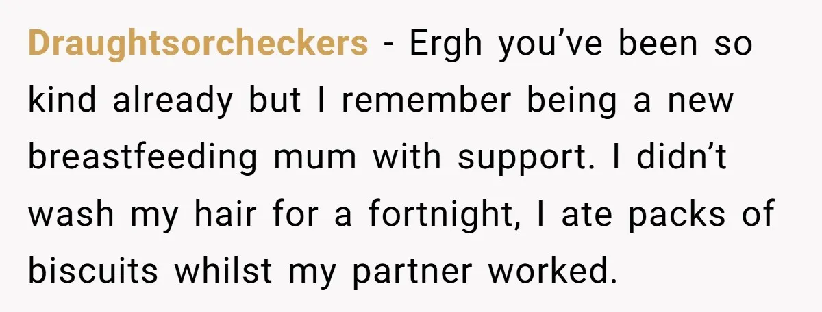 Draughtsorcheckers − Ergh you’ve been so kind already but I remember being a new breastfeeding mum with support. I didn’t wash my hair for a fortnight, I ate packs of...