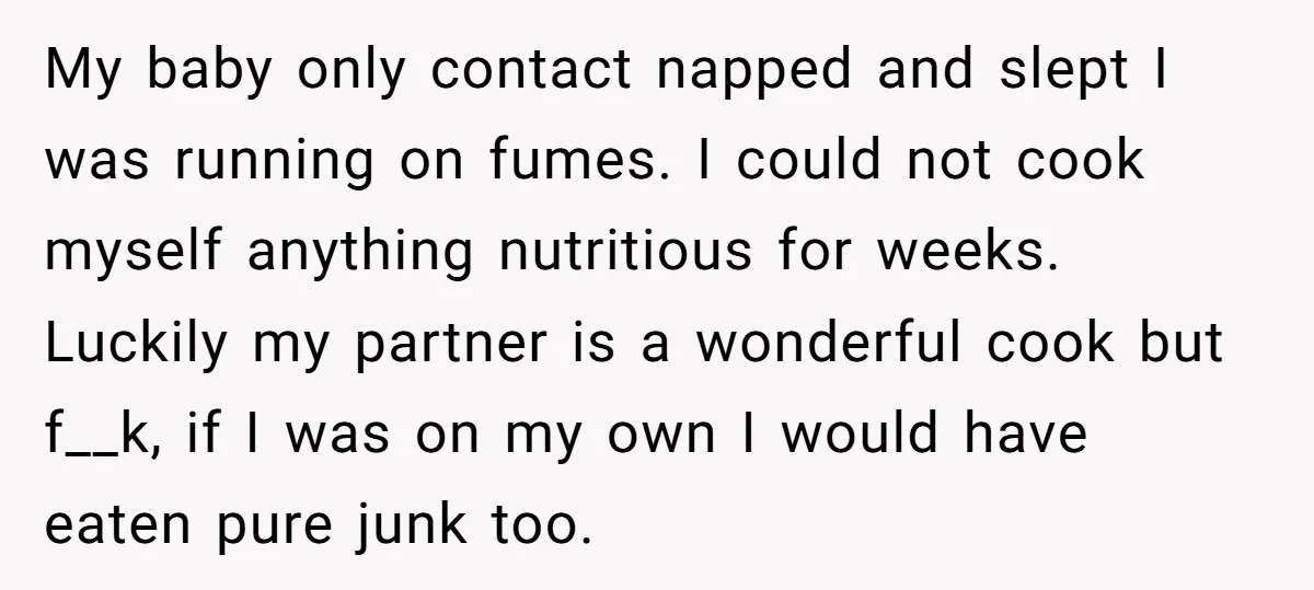 My baby only contact napped and slept I was running on fumes. I could not cook myself anything nutritious for weeks. Luckily my partner is a wonderful cook but f__k,...