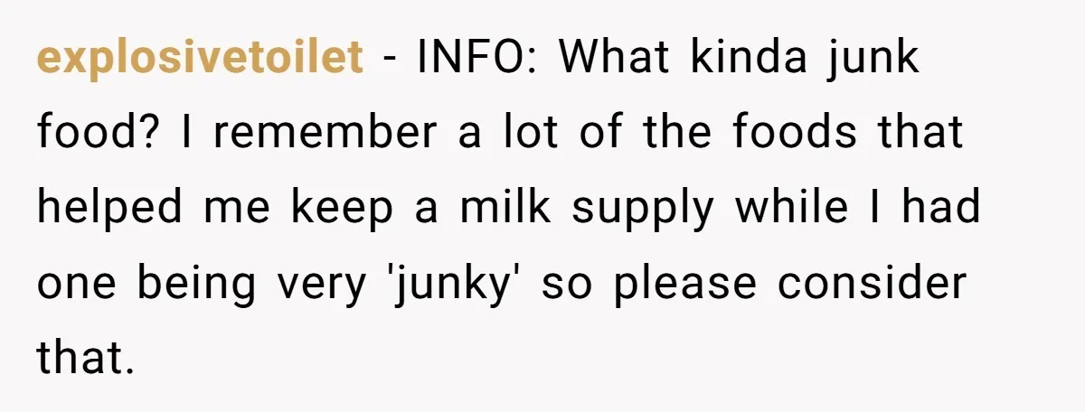 explosivetoilet − INFO: What kinda junk food? I remember a lot of the foods that helped me keep a milk supply while I had one being very 'junky' so please...