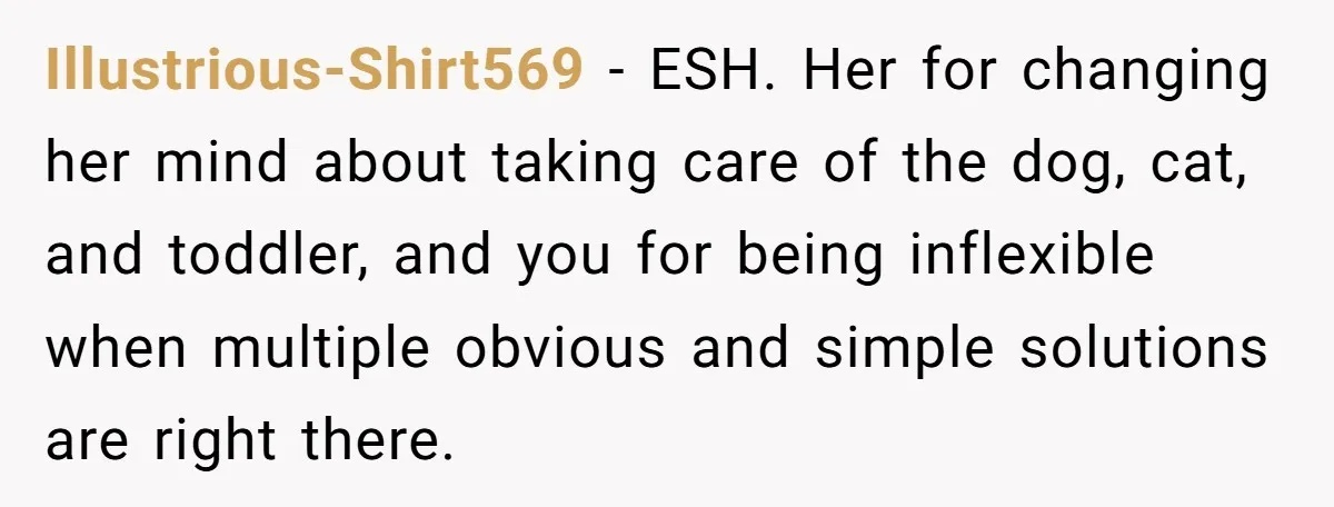 Illustrious-Shirt569 − ESH. Her for changing her mind about taking care of the dog, cat, and toddler, and you for being inflexible when multiple obvious and simple solutions are right...
