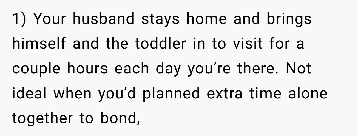 1) Your husband stays home and brings himself and the toddler in to visit for a couple hours each day you’re there. Not ideal when you’d planned extra time alone...