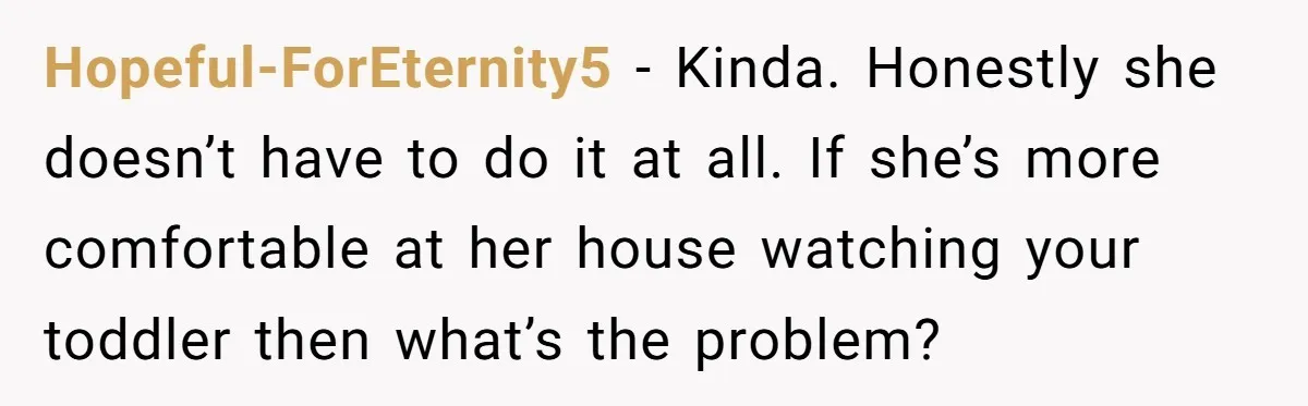 Hopeful-ForEternity5 − Kinda. Honestly she doesn’t have to do it at all. If she’s more comfortable at her house watching your toddler then what’s the problem?