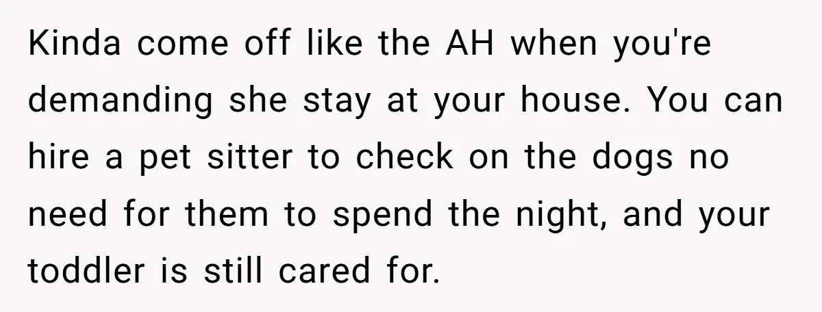 Kinda come off like the AH when you're demanding she stay at your house. You can hire a pet sitter to check on the dogs no need for them to...