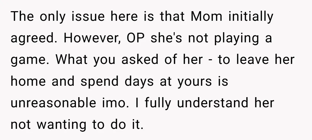 The only issue here is that Mom initially agreed. However, OP she's not playing a game. What you asked of her - to leave her home and spend days at...