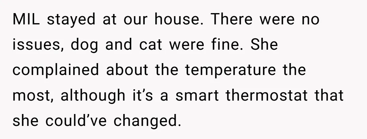 MIL stayed at our house. There were no issues, dog and cat were fine. She complained about the temperature the most, although it’s a smart thermostat that she could’ve changed.