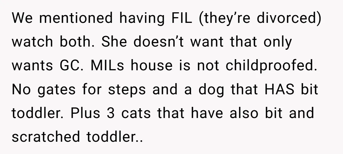 We mentioned having FIL (they’re divorced) watch both. She doesn’t want that only wants GC. MILs house is not childproofed. No gates for steps and a dog that HAS bit...