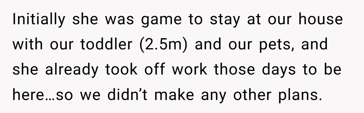 Initially she was game to stay at our house with our toddler (2.5m) and our pets, and she already took off work those days to be here…so we didn’t make...