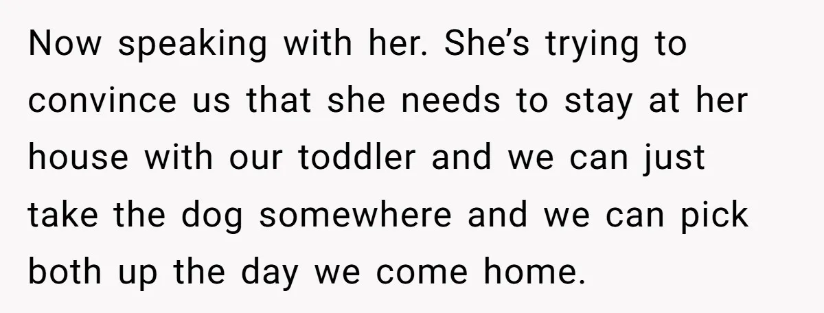 Now speaking with her. She’s trying to convince us that she needs to stay at her house with our toddler and we can just take the dog somewhere and we...