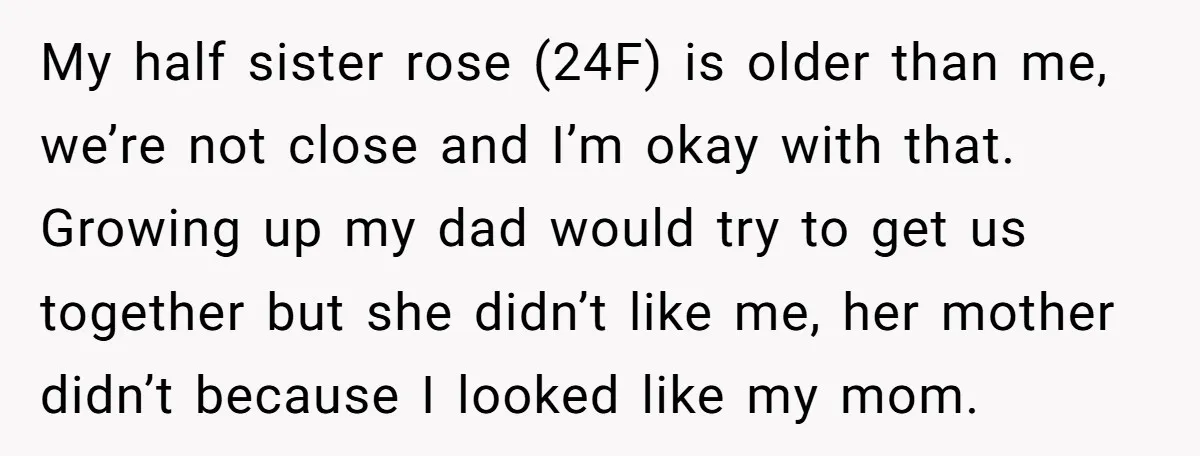 My half sister rose (24F) is older than me, we’re not close and I’m okay with that. Growing up my dad would try to get us together but she didn’t...