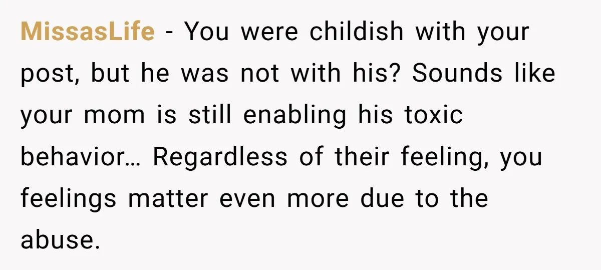 MissasLife − You were childish with your post, but he was not with his? Sounds like your mom is still enabling his toxic behavior… Regardless of their feeling, you feelings...