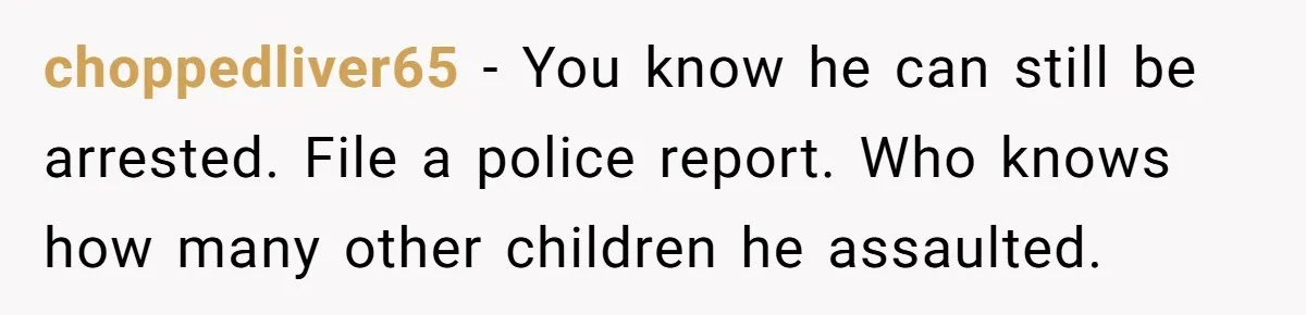 choppedliver65 − You know he can still be arrested. File a police report. Who knows how many other children he assaulted.