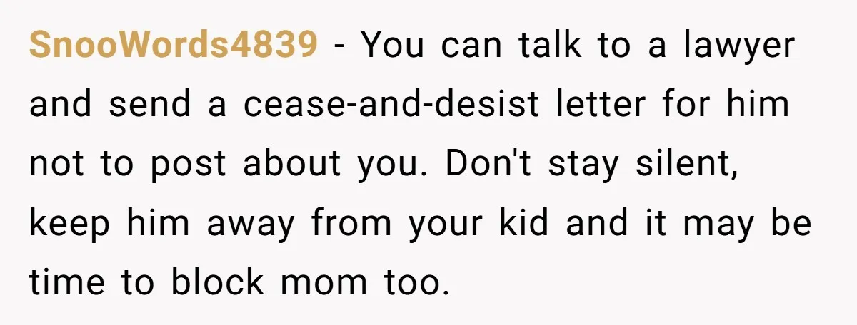 SnooWords4839 − You can talk to a lawyer and send a cease-and-desist letter for him not to post about you. Don't stay silent, keep him away from your kid and...