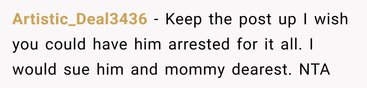 Artistic_Deal3436 − Keep the post up I wish you could have him arrested for it all. I would sue him and mommy dearest. NTA