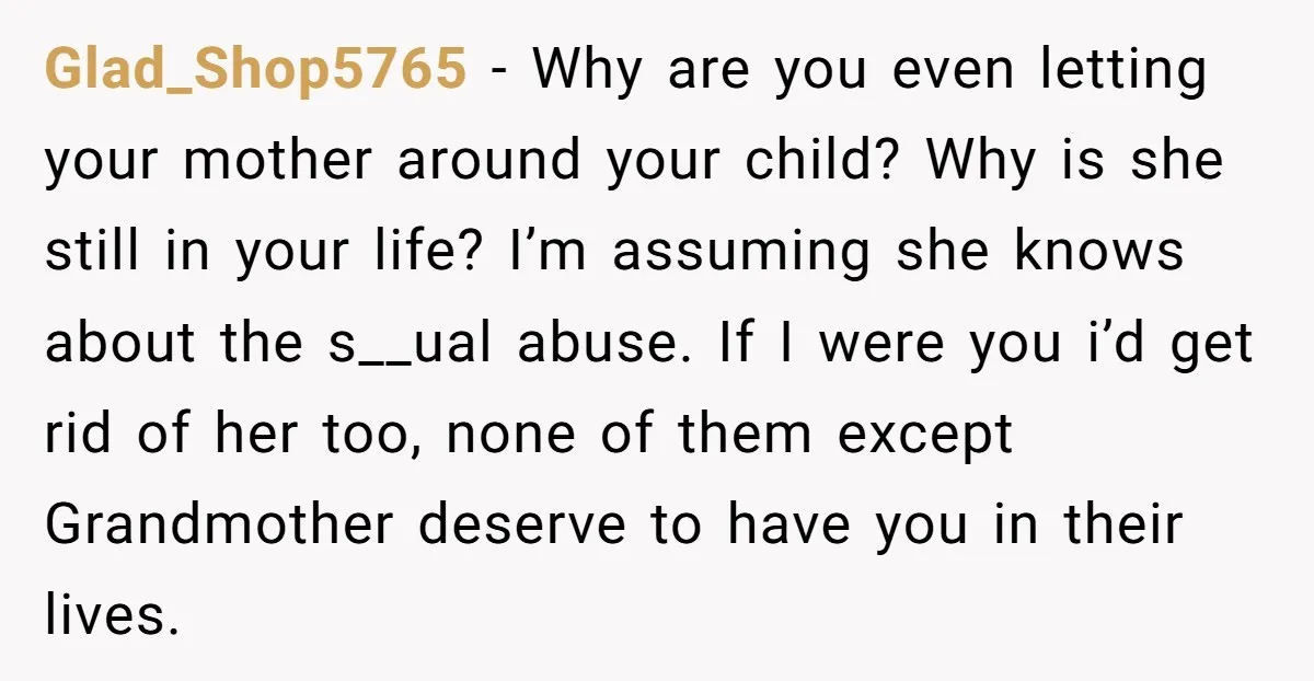 Glad_Shop5765 − Why are you even letting your mother around your child? Why is she still in your life? I’m assuming she knows about the s__ual abuse. If I were...
