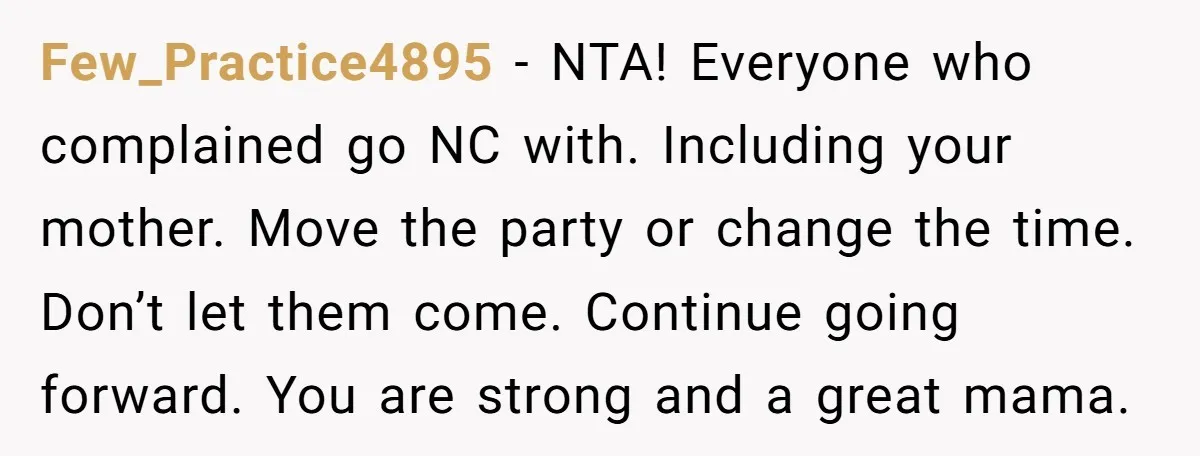 Few_Practice4895 − NTA! Everyone who complained go NC with. Including your mother. Move the party or change the time. Don’t let them come. Continue going forward. You are strong and...