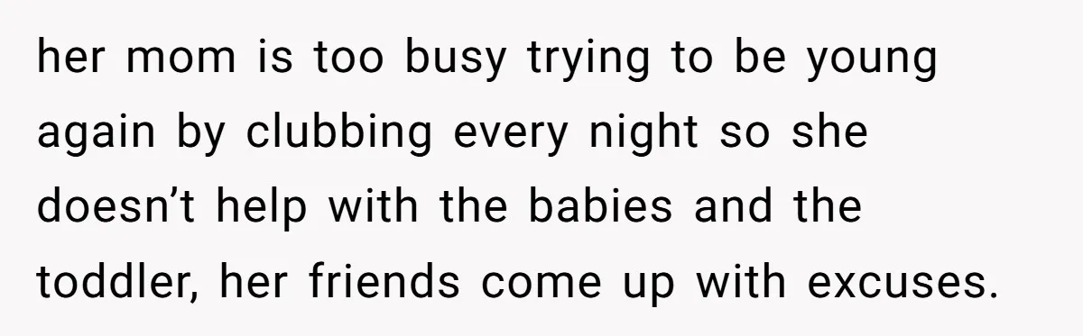 her mom is too busy trying to be young again by clubbing every night so she doesn’t help with the babies and the toddler, her friends come up with excuses.