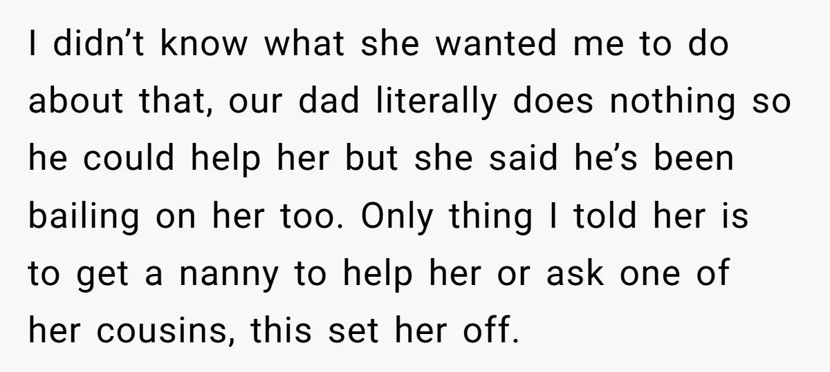 I didn’t know what she wanted me to do about that, our dad literally does nothing so he could help her but she said he’s been bailing on her too....