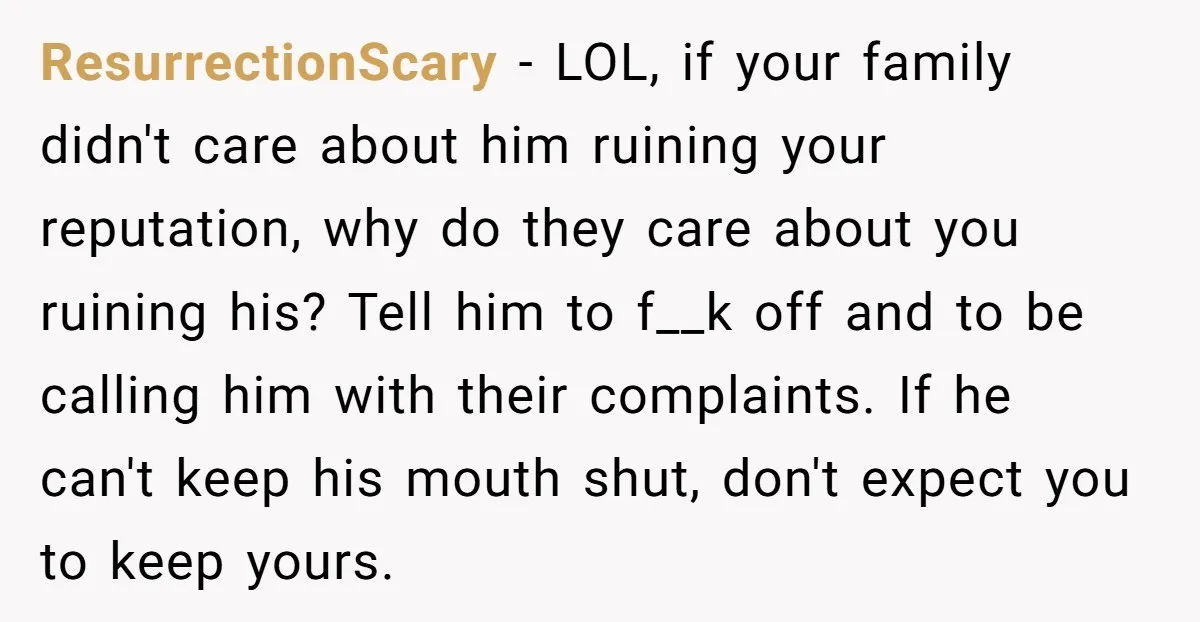 ResurrectionScary − LOL, if your family didn't care about him ruining your reputation, why do they care about you ruining his? Tell him to f__k off and to be calling...