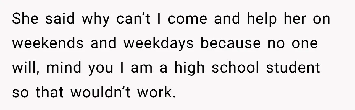 She said why can’t I come and help her on weekends and weekdays because no one will, mind you I am a high school student so that wouldn’t work.