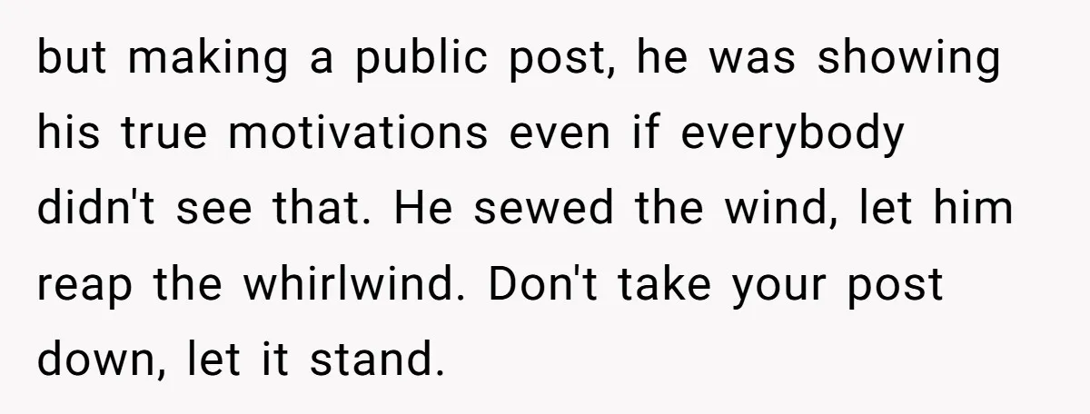 but making a public post, he was showing his true motivations even if everybody didn't see that. He sewed the wind, let him reap the whirlwind. Don't take your post...