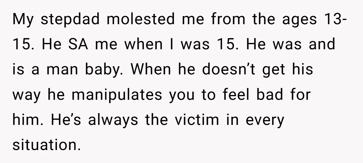 My stepdad molested me from the ages 13-15. He SA me when I was 15. He was and is a man baby. When he doesn’t get his way he manipulates...
